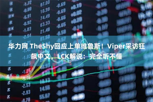 华力网 TheShy回应上单维鲁斯！Viper采访狂飙中文，LCK解说：完全听不懂