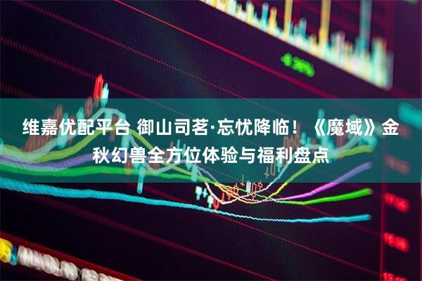 维嘉优配平台 御山司茗·忘忧降临！《魔域》金秋幻兽全方位体验与福利盘点