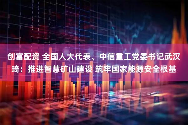 创富配资 全国人大代表、中信重工党委书记武汉琦：推进智慧矿山建设 筑牢国家能源安全根基