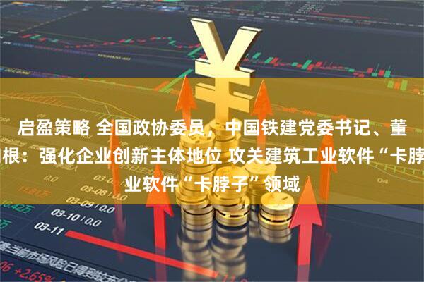 启盈策略 全国政协委员，中国铁建党委书记、董事长戴和根：强化企业创新主体地位 攻关建筑工业软件“卡脖子”领域