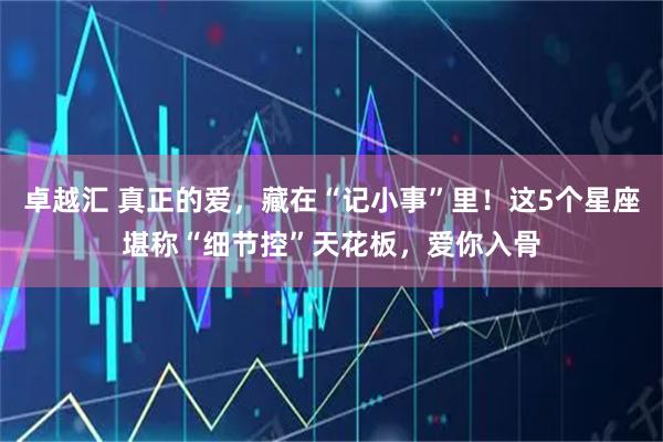 卓越汇 真正的爱，藏在“记小事”里！这5个星座堪称“细节控”天花板，爱你入骨