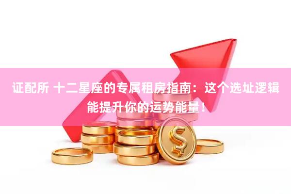 证配所 十二星座的专属租房指南：这个选址逻辑能提升你的运势能量！