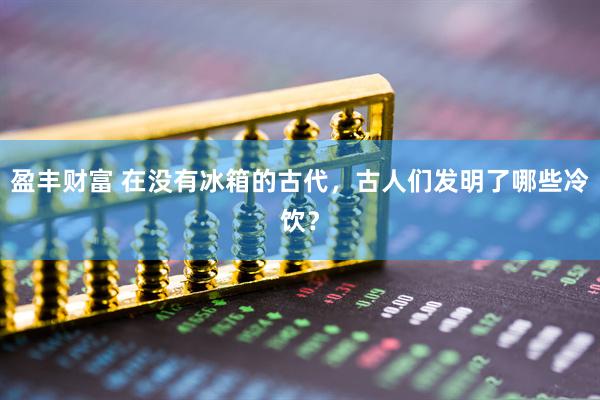 盈丰财富 在没有冰箱的古代，古人们发明了哪些冷饮？