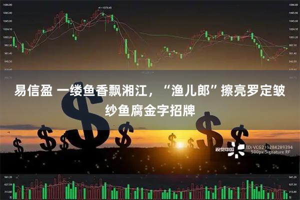 易信盈 一缕鱼香飘湘江，“渔儿郎”擦亮罗定皱纱鱼腐金字招牌