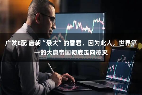 广发E配 唐朝“最大”的昏君，因为此人，世界第一的大唐帝国彻底走向覆灭
