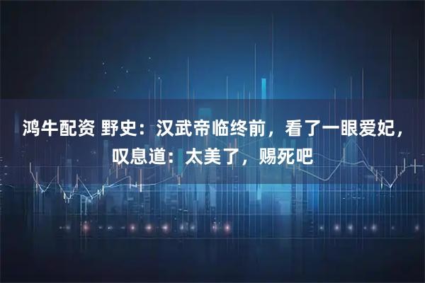 鸿牛配资 野史：汉武帝临终前，看了一眼爱妃，叹息道：太美了，赐死吧