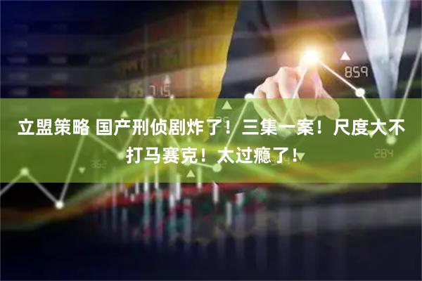 立盟策略 国产刑侦剧炸了！三集一案！尺度大不打马赛克！太过瘾了！