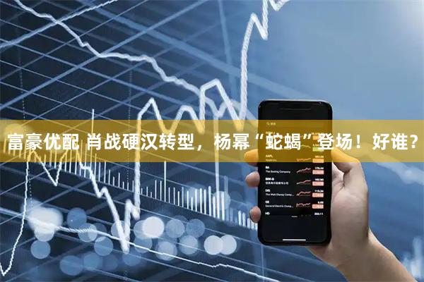 富豪优配 肖战硬汉转型，杨幂“蛇蝎”登场！好谁？