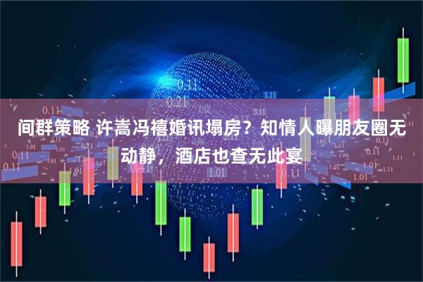 间群策略 许嵩冯禧婚讯塌房？知情人曝朋友圈无动静，酒店也查无此宴
