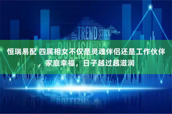 恒瑞易配 四属相女不仅是灵魂伴侣还是工作伙伴，家庭幸福，日子越过越滋润
