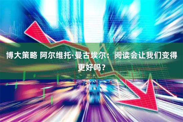 博大策略 阿尔维托·曼古埃尔：阅读会让我们变得更好吗？