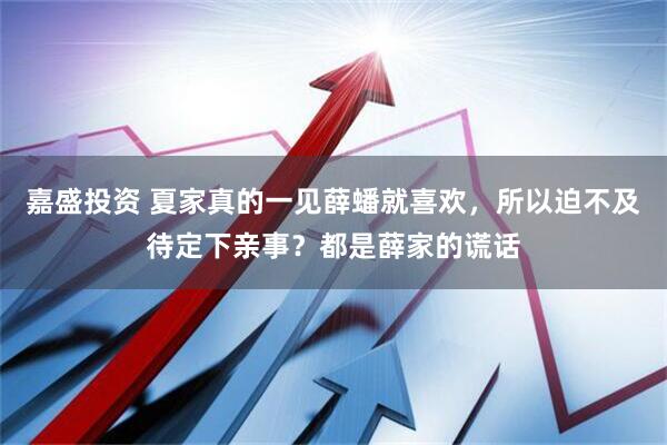 嘉盛投资 夏家真的一见薛蟠就喜欢，所以迫不及待定下亲事？都是薛家的谎话