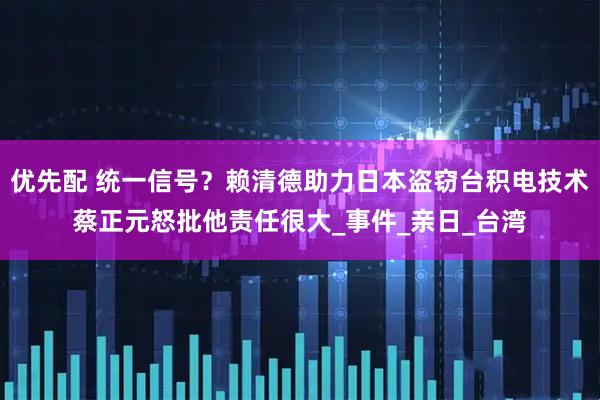 优先配 统一信号？赖清德助力日本盗窃台积电技术蔡正元怒批他责任很大_事件_亲日_台湾