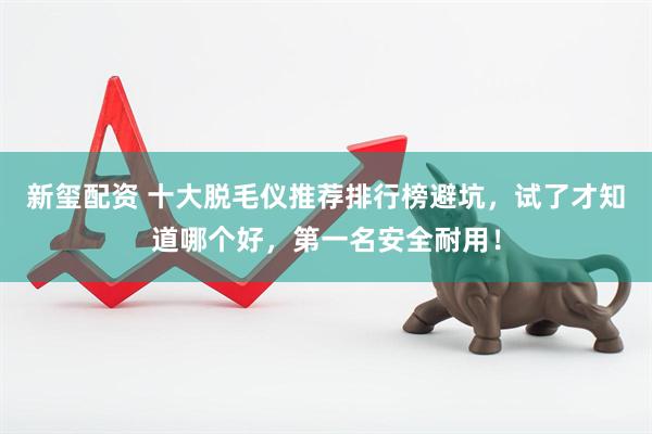 新玺配资 十大脱毛仪推荐排行榜避坑，试了才知道哪个好，第一名安全耐用！