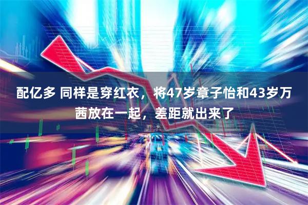 配亿多 同样是穿红衣，将47岁章子怡和43岁万茜放在一起，差距就出来了