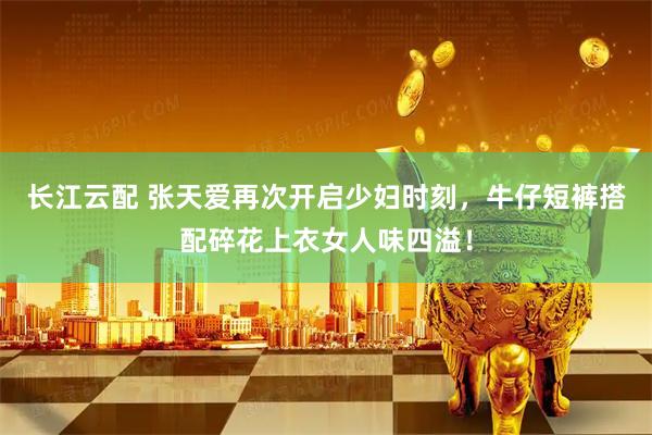 长江云配 张天爱再次开启少妇时刻，牛仔短裤搭配碎花上衣女人味四溢！