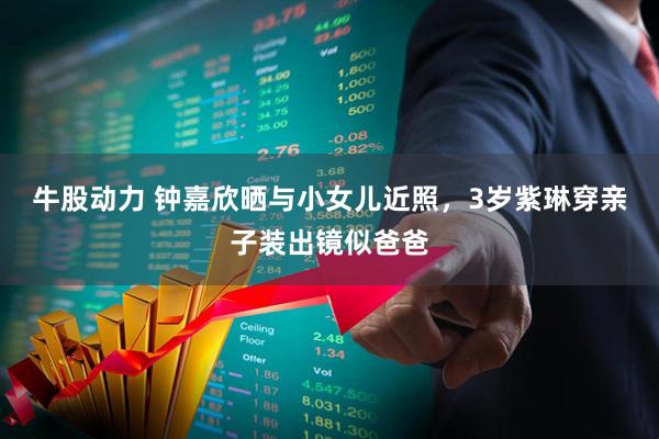 牛股动力 钟嘉欣晒与小女儿近照，3岁紫琳穿亲子装出镜似爸爸
