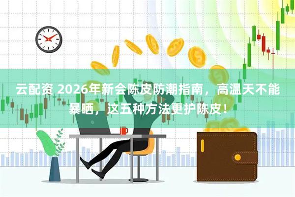 云配资 2026年新会陈皮防潮指南，高温天不能暴晒，这五种方法更护陈皮！
