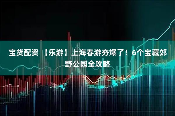 宝货配资 【乐游】上海春游夯爆了！6个宝藏郊野公园全攻略