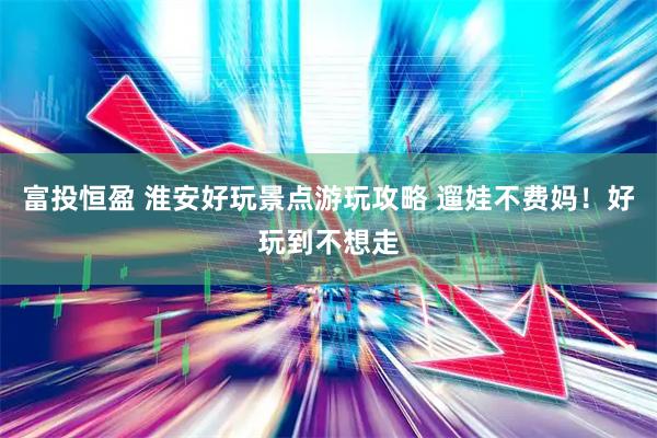 富投恒盈 淮安好玩景点游玩攻略 遛娃不费妈！好玩到不想走