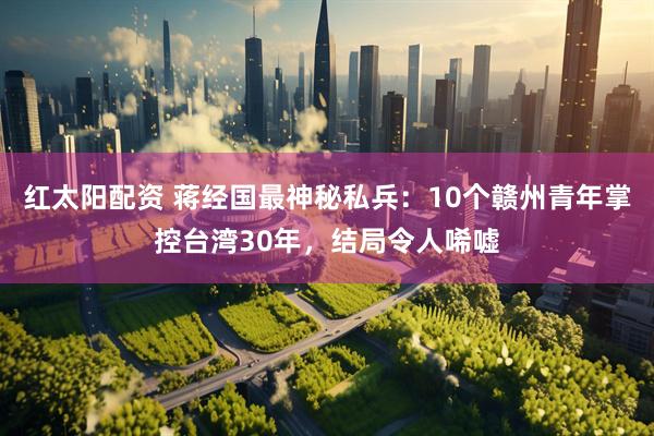 红太阳配资 蒋经国最神秘私兵：10个赣州青年掌控台湾30年，结局令人唏嘘