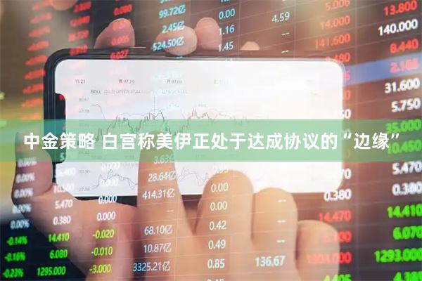 中金策略 白宫称美伊正处于达成协议的“边缘”