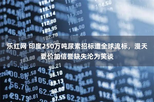 乐红网 印度250万吨尿素招标遭全球流标，漫天要价加信誉缺失沦为笑谈