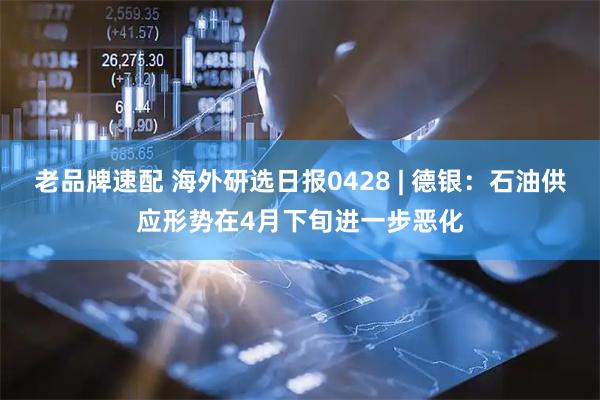 老品牌速配 海外研选日报0428 | 德银：石油供应形势在4月下旬进一步恶化