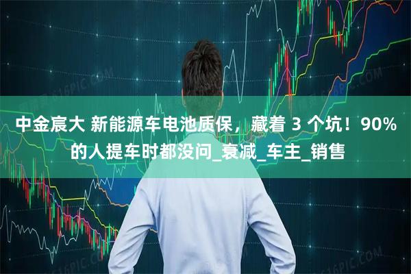 中金宸大 新能源车电池质保，藏着 3 个坑！90% 的人提车时都没问_衰减_车主_销售