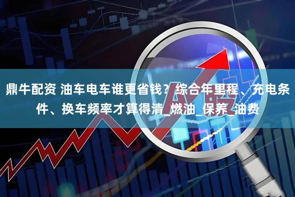 鼎牛配资 油车电车谁更省钱？综合年里程、充电条件、换车频率才算得清_燃油_保养_油费