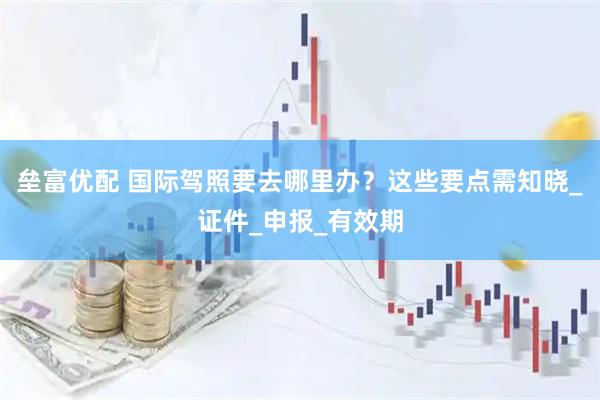 垒富优配 国际驾照要去哪里办？这些要点需知晓_证件_申报_有效期