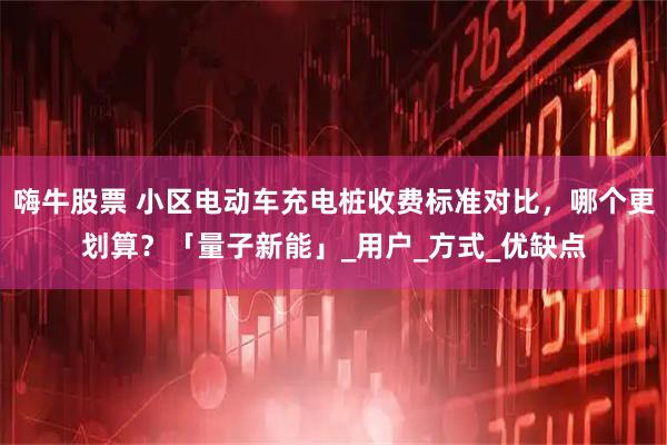 嗨牛股票 小区电动车充电桩收费标准对比，哪个更划算？「量子新能」_用户_方式_优缺点