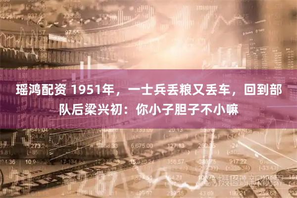瑶鸿配资 1951年，一士兵丢粮又丢车，回到部队后梁兴初：你小子胆子不小嘛