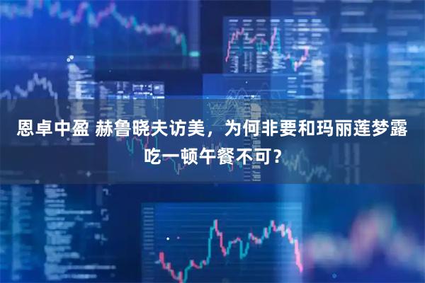 恩卓中盈 赫鲁晓夫访美，为何非要和玛丽莲梦露吃一顿午餐不可？