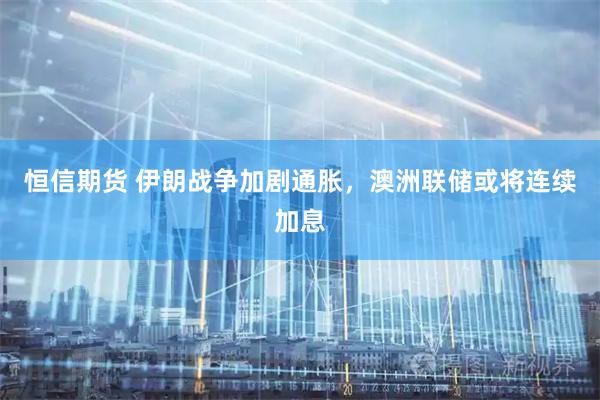 恒信期货 伊朗战争加剧通胀，澳洲联储或将连续加息