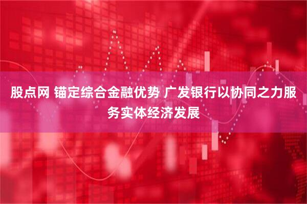 股点网 锚定综合金融优势 广发银行以协同之力服务实体经济发展