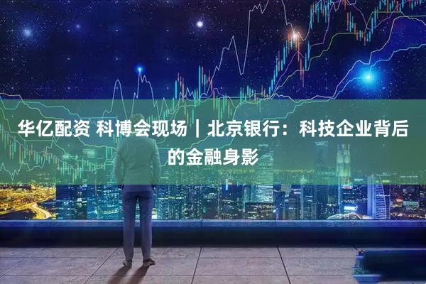 华亿配资 科博会现场｜北京银行：科技企业背后的金融身影