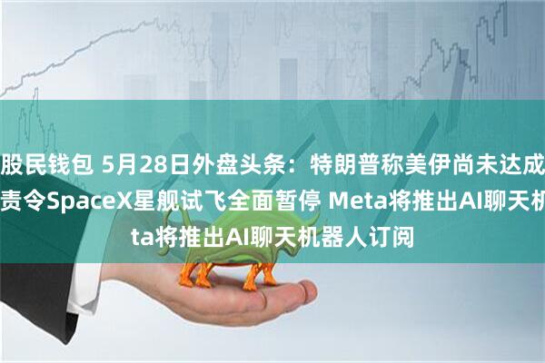 股民钱包 5月28日外盘头条：特朗普称美伊尚未达成协议 FAA责令SpaceX星舰试飞全面暂停 Meta将推出AI聊天机器人订阅