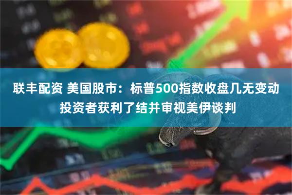 联丰配资 美国股市：标普500指数收盘几无变动 投资者获利了结并审视美伊谈判
