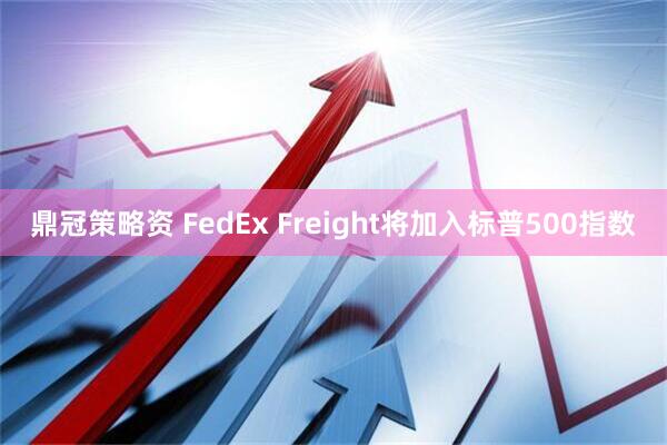鼎冠策略资 FedEx Freight将加入标普500指数