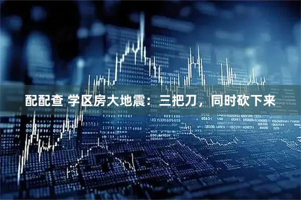 配配查 学区房大地震：三把刀，同时砍下来