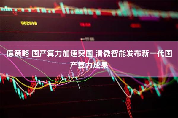 億策略 国产算力加速突围 清微智能发布新一代国产算力成果