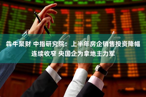 犇牛聚财 中指研究院：上半年房企销售投资降幅连续收窄 央国企为拿地主力军