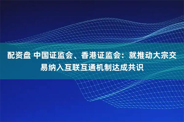 配资盘 中国证监会、香港证监会：就推动大宗交易纳入互联互通机制达成共识