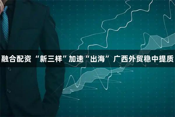 融合配资 “新三样”加速“出海” 广西外贸稳中提质