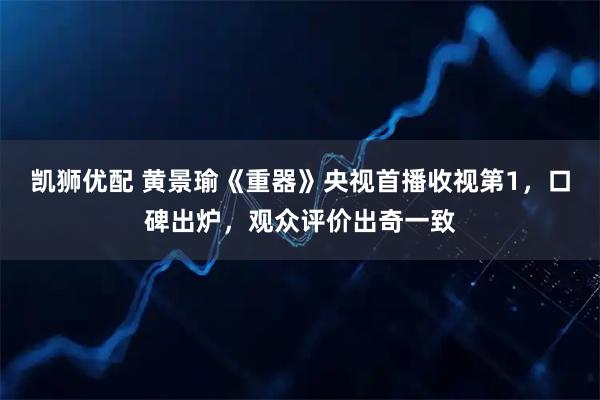 凯狮优配 黄景瑜《重器》央视首播收视第1，口碑出炉，观众评价出奇一致
