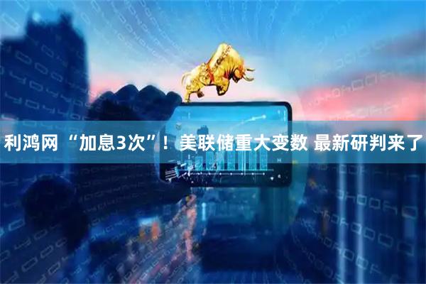 利鸿网 “加息3次”！美联储重大变数 最新研判来了