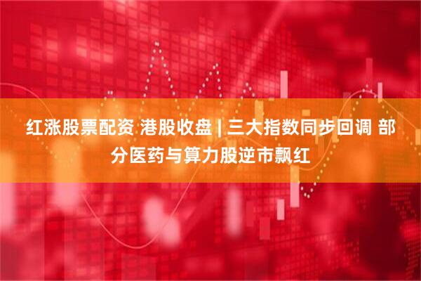 红涨股票配资 港股收盘 | 三大指数同步回调 部分医药与算力股逆市飘红